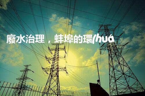 廢水治理，蚌埠的環(huán)境之變！